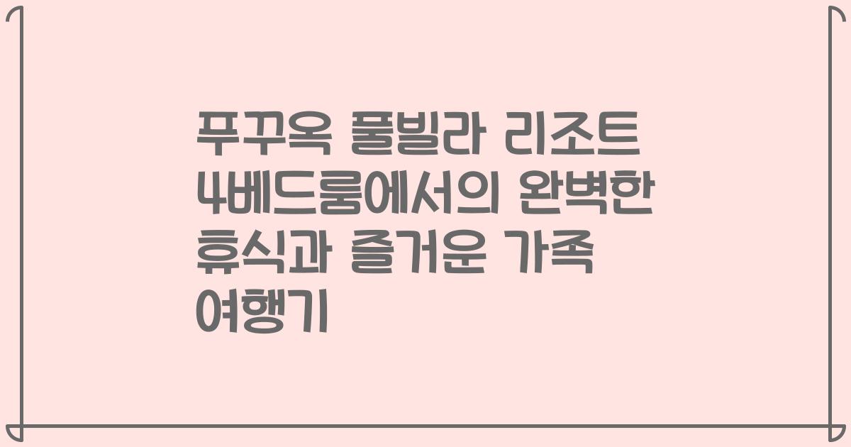 푸꾸옥 풀빌라 리조트 4베드룸에서의 완벽한 휴식과 즐거운 가족 여행기